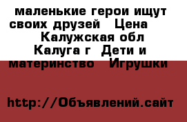 маленькие герои ищут своих друзей › Цена ­ 200 - Калужская обл., Калуга г. Дети и материнство » Игрушки   